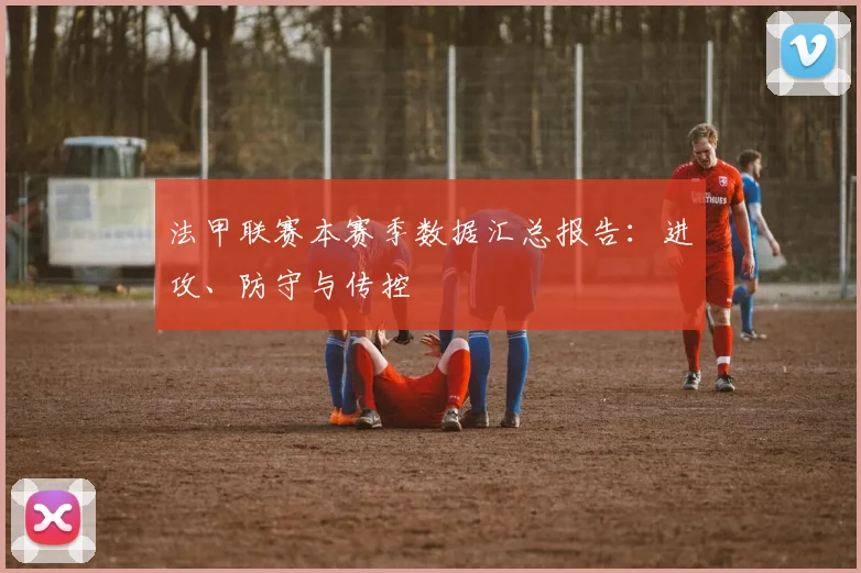 法甲联赛本赛季数据汇总报告：进攻、防守与传控