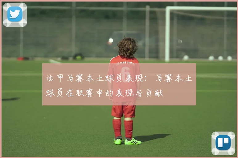 法甲马赛本土球员表现：马赛本土球员在联赛中的表现与贡献